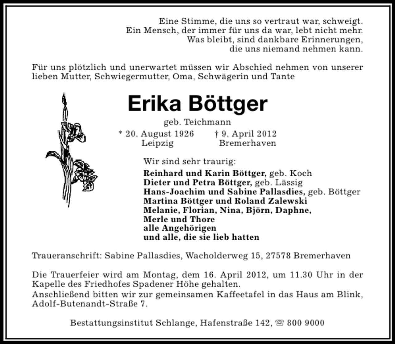 <p>Eine Stimme, die uns so vertraut war, schweigt.<br />Ein Mensch, der immer für uns da war, lebt nicht mehr.<br />Was bleibt, sind dankbare Erinnerungen,<br />die uns niemand nehmen kann.<br />Für uns plötzlich und unerwartet müssen wir Abschied nehmen von unserer<br />lieben Mutter, Schwiegermutter, Oma, Schwägerin und Tante</p><p>Erika Böttger</p><p>geb. Teichmann<br />* 20. August 1926<br />† 9. April 2012<br />Leipzig<br />Bremerhaven<br />Wir sind sehr traurig:<br />Reinhard und Karin Böttger, geb. Koch<br />Dieter und Petra Böttger, geb. Lässig<br />Hans-Joachim und Sabine Pallasdies, geb. Böttger<br />Martina Böttger und Roland Zalewski<br />Melanie, Florian, Nina, Björn, Daphne,<br />Merle und Thore<br />alle Angehörigen<br />und alle, die sie lieb hatten<br />Traueranschrift: Sabine Pallasdies, Wacholderweg 15, 27578 Bremerhaven<br />Die Trauerfeier wird am Montag, dem 16. April 2012, um 11.30 Uhr in der<br />Kapelle des Friedhofes Spadener Höhe gehalten.<br />Anschließend bitten wir zur gemeinsamen Kaffeetafel in das Haus am Blink,<br />Adolf-Butenandt-Straße 7.<br />Bestattungsinstitut Schlange, Hafenstraße 142, s 800 9000</p>