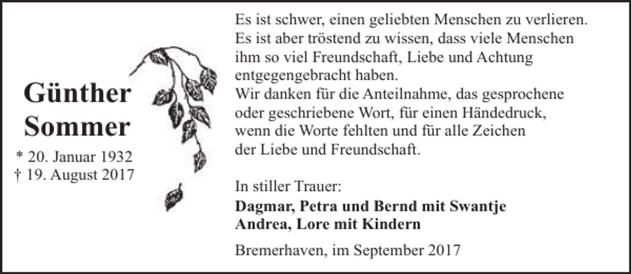 <p>Güntherr<br />Sommerr<br />* 20. Januar 193<br />† 19. August 201</p><p>Es ist schwer, einen geliebten Menschen zu verlieren.<br />Es ist aber tröstend zu wissen, dass viele Menschen<br />ihm so viel Freundschaft, Liebe und Achtung<br />entgegengebracht haben.<br />Wir danken für die Anteilnahme, das gesprochene<br />oder geschriebene Wort, für einen Händedruck,<br />wenn die Worte fehlten und für alle Zeichen<br />der Liebe und Freundschaft.<br />In stiller Trauer:<br />Dagmar, Petra und Bernd mit Swantje<br />Andrea, Lore mit Kindern<br />Bremerhaven, im September 2017</p>