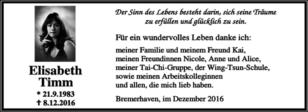 <p>Der Sinn des Lebens besteht darin, sich seine Träume<br />zu erfüllen und glücklich zu sein.<br />Für ein wundervolles Leben danke ich:</p><p>Elisabeth<br />Timm<br />* 21.9.1983<br />B 8.12.2016</p><p>meiner Familie und meinem Freund Kai,<br />meinen Freundinnen Nicole, Anne und Alice,<br />meiner Tai-Chi-Gruppe, der Wing-Tsun-Schule,<br />sowie meinen Arbeitskolleginnen<br />und allen, die mich lieb haben.<br />Bremerhaven, im Dezember 2016</p>