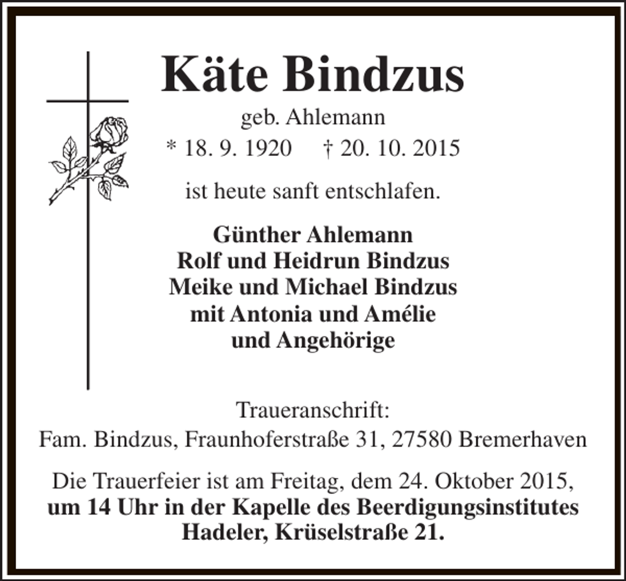 <p>Käte Bindzus<br />geb. Ahlemann<br />* 18. 9. 1920 † 20. 10. 2015<br />ist heute sanft entschlafen.<br />Günther Ahlemann<br />Rolf und Heidrun Bindzus<br />Meike und Michael Bindzus<br />mit Antonia und Amélie<br />und Angehörige<br />Traueranschrift:<br />Fam. Bindzus, Fraunhoferstraße 31, 27580 Bremerhaven<br />Die Trauerfeier ist am Freitag, dem 24. Oktober 2015,<br />um 14 Uhr in der Kapelle des Beerdigungsinstitutes<br />Hadeler, Krüselstraße 21.</p>