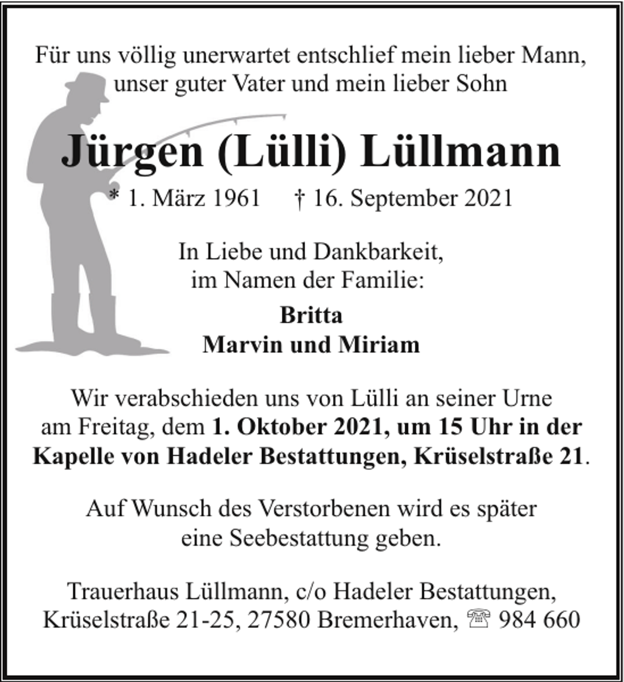 <p>Für uns völlig unerwartet entschlief mein lieber Mann,<br />unser guter Vater und mein lieber Sohn</p><p>Jürgen (Lülli) Lüllmann<br />* 1. März 1961</p><p>† 16. September 2021</p><p>In Liebe und Dankbarkeit,<br />im Namen der Familie:<br />Britta<br />Marvin und Miriam<br />Wir verabschieden uns von Lülli an seiner Urne<br />am Freitag, dem 1. Oktober 2021, um 15 Uhr in der<br />Kapelle von Hadeler Bestattungen, Krüselstraße 21.<br />Auf Wunsch des Verstorbenen wird es später<br />eine Seebestattung geben.<br />Trauerhaus Lüllmann, c/o Hadeler Bestattungen,<br />Krüselstraße 21-25, 27580 Bremerhaven, ' 984 660</p>