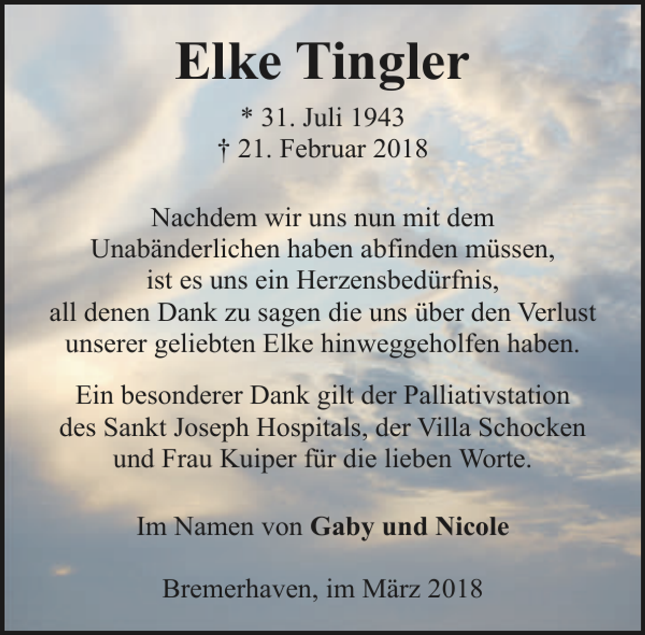 <p>Elke Tingler<br />* 31. Juli 1943<br />† 21. Februar 2018<br />Nachdem wir uns nun mit dem<br />Unabänderlichen haben abfinden müssen,<br />ist es uns ein Herzensbedürfnis,<br />all denen Dank zu sagen die uns über den Verlust<br />unserer geliebten Elke hinweggeholfen haben.<br />Ein besonderer Dank gilt der Palliativstation<br />des Sankt Joseph Hospitals, der Villa Schocken<br />und Frau Kuiper für die lieben Worte.<br />Im Namen von Gaby und Nicole<br />Bremerhaven, im März 2018</p>