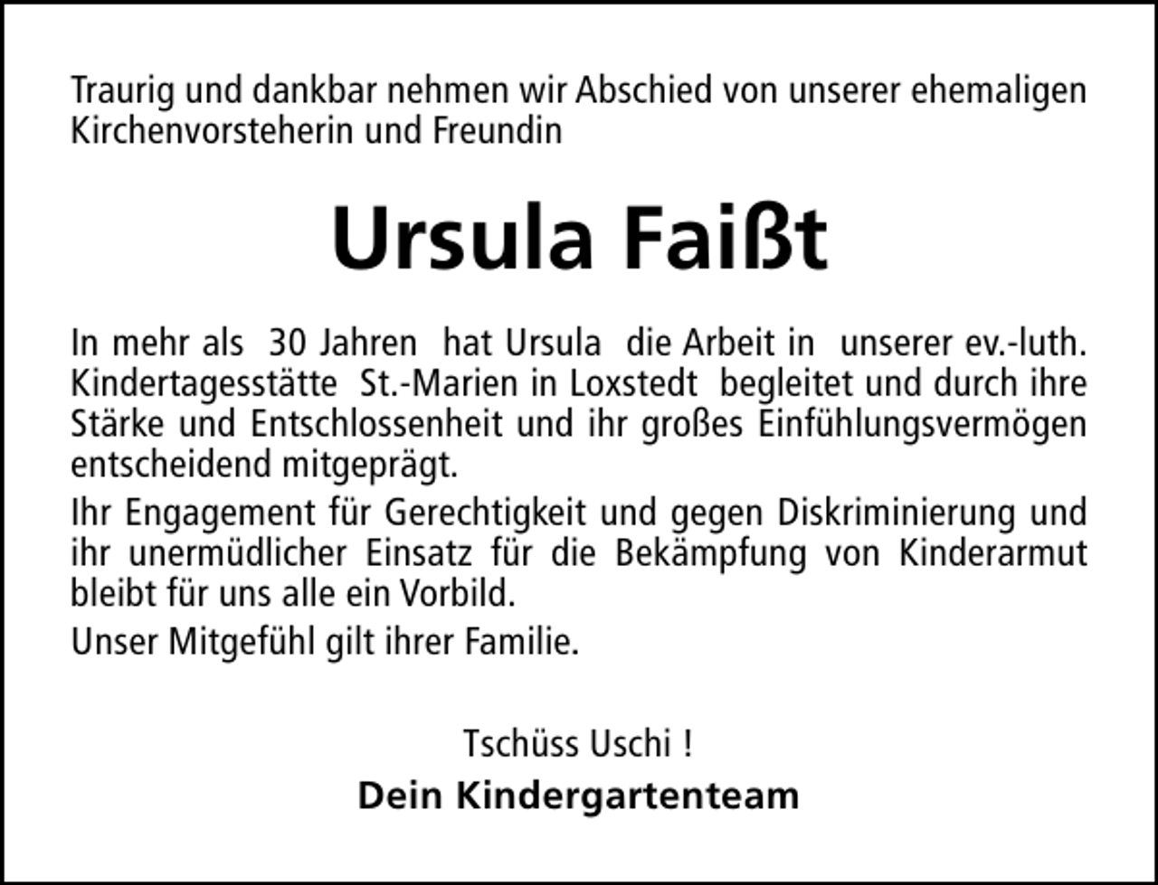 <p>Traurig und dankbar nehmen wir Abschied von unserer ehemaligen<br />Kirchenvorsteherin und Freundin</p><p>Ursula Faißt<br />In mehr als 30 Jahren hat Ursula die Arbeit in unserer ev.-luth.<br />Kindertagesstätte St.-Marien in Loxstedt begleitet und durch ihre<br />Stärke und Entschlossenheit und ihr großes Einfühlungsvermögen<br />entscheidend mitgeprägt.<br />Ihr Engagement für Gerechtigkeit und gegen Diskriminierung und<br />ihr unermüdlicher Einsatz für die Bekämpfung von Kinderarmut<br />bleibt für uns alle ein Vorbild.<br />Unser Mitgefühl gilt ihrer Familie.<br />Tschüss Uschi !<br />Dein Kindergartenteam</p>
