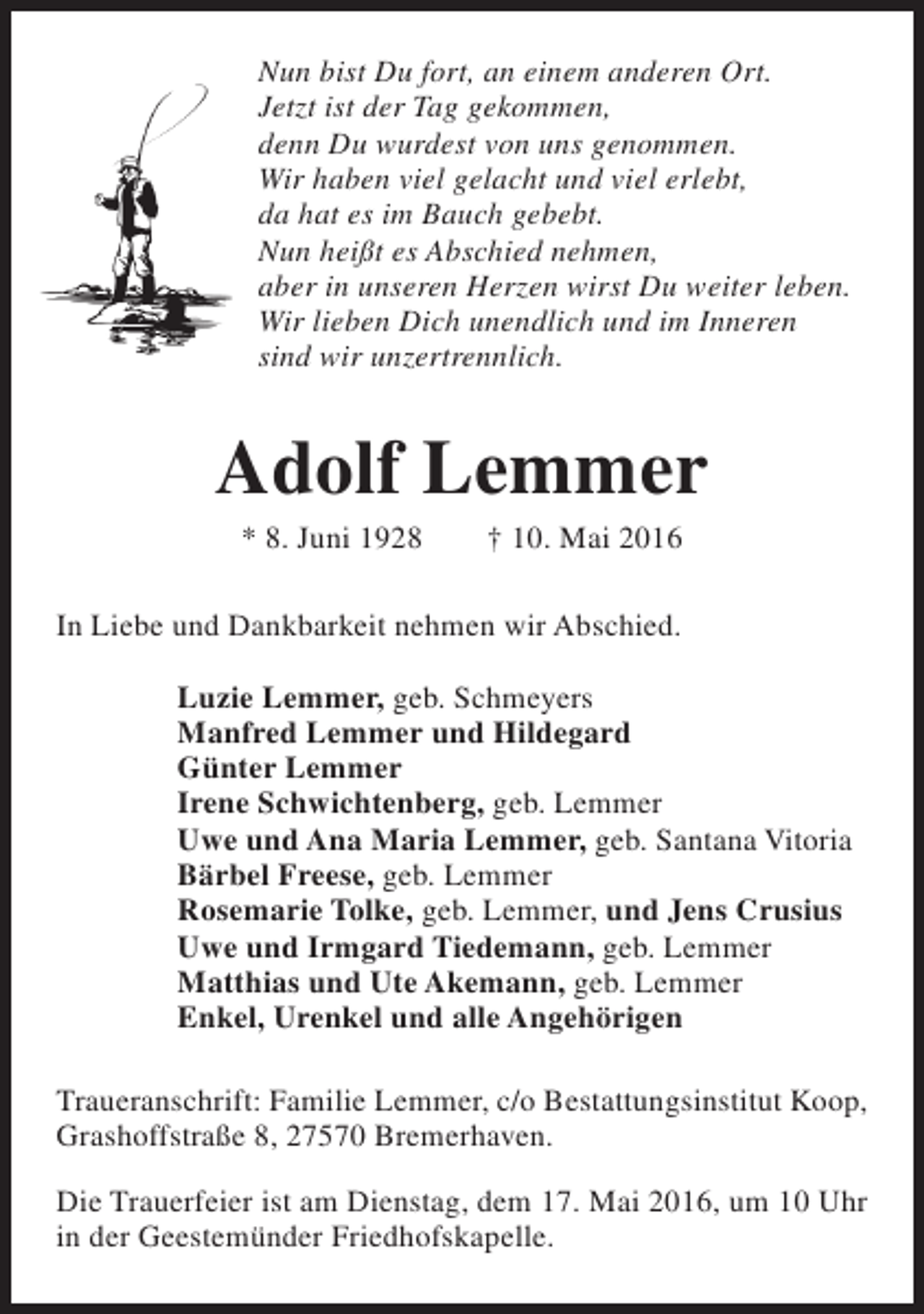 <p>Nun bist Du fort, an einem anderen Ort.<br />Jetzt ist der Tag gekommen,<br />denn Du wurdest von uns genommen.<br />Wir haben viel gelacht und viel erlebt,<br />da hat es im Bauch gebebt.<br />Nun heißt es Abschied nehmen,<br />aber in unseren Herzen wirst Du weiter leben.<br />Wir lieben Dich unendlich und im Inneren<br />sind wir unzertrennlich.</p><p>Adolf Lemmer<br />* 8. Juni 1928</p><p>† 10. Mai 2016</p><p>In Liebe und Dankbarkeit nehmen wir Abschied.<br />Luzie Lemmer, geb. Schmeyers<br />Manfred Lemmer und Hildegard<br />Günter Lemmer<br />Irene Schwichtenberg, geb. Lemmer<br />Uwe und Ana Maria Lemmer, geb. Santana Vitoria<br />Bärbel Freese, geb. Lemmer<br />Rosemarie Tolke, geb. Lemmer, und Jens Crusius<br />Uwe und Irmgard Tiedemann, geb. Lemmer<br />Matthias und Ute Akemann, geb. Lemmer<br />Enkel, Urenkel und alle Angehörigen<br />Traueranschrift: Familie Lemmer, c/o Bestattungsinstitut Koop,<br />Grashoffstraße 8, 27570 Bremerhaven.<br />Die Trauerfeier ist am Dienstag, dem 17. Mai 2016, um 10 Uhr<br />in der Geestemünder Friedhofskapelle.</p>