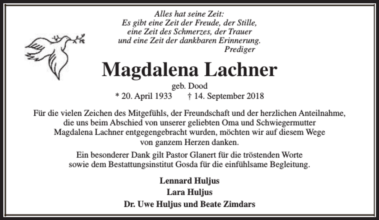 <p>Alles hat seine Zeit:<br />Es gibt eine Zeit der Freude, der Stille,<br />eine Zeit des Schmerzes, der Trauer<br />und eine Zeit der dankbaren Erinnerung.<br />Prediger</p><p>Magdalena Lachner<br />geb. Dood<br />* 20. April 1933<br />† 14. September 2018</p><p>Für die vielen Zeichen des Mitgefühls, der Freundschaft und der herzlichen Anteilnahme,<br />die uns beim Abschied von unserer geliebten Oma und Schwiegermutter<br />Magdalena Lachner entgegengebracht wurden, möchten wir auf diesem Wege<br />von ganzem Herzen danken.<br />Ein besonderer Dank gilt Pastor Glanert für die tröstenden Worte<br />sowie dem Bestattungsinstitut Gosda für die einfühlsame Begleitung.<br />Lennard Huljus<br />Lara Huljus<br />Dr. Uwe Huljus und Beate Zimdars</p>