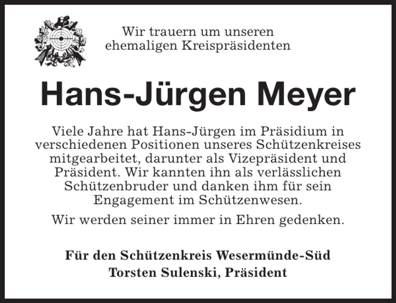 <p>Wir trauern um unseren<br />ehemaligen Kreispräsidenten</p><p>Hans-Jürgen Meyer<br />Viele Jahre hat Hans-Jürgen im Präsidium in<br />verschiedenen Positionen unseres Schützenkreises<br />mitgearbeitet, darunter als Vizepräsident und<br />Präsident. Wir kannten ihn als verlässlichen<br />Schützenbruder und danken ihm für sein<br />Engagement im Schützenwesen.<br />Wir werden seiner immer in Ehren gedenken.<br />Für den Schützenkreis Wesermünde-Süd<br />Torsten Sulenski, Präsident</p>