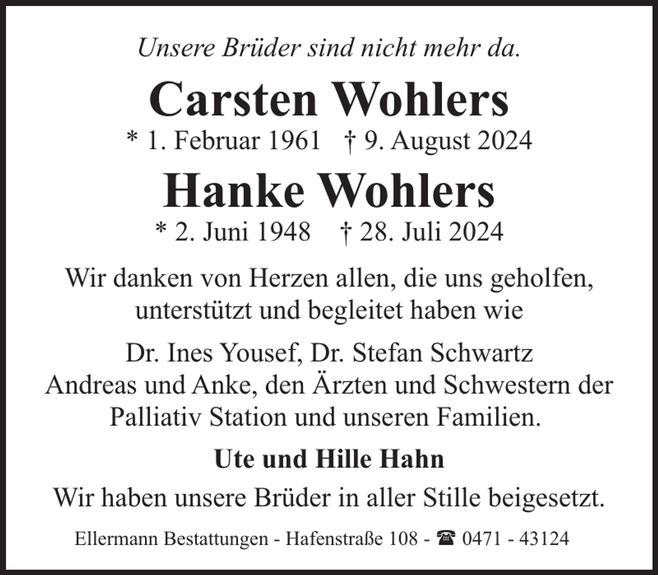 <p>Unsere Brüder sind nicht mehr da.</p><p>Carsten Wohlers</p><p>* 1. Februar 1961 † 9. August 2024</p><p>Hanke Wohlers</p><p>* 2. Juni 1948 † 28. Juli 2024<br />Wir danken von Herzen allen, die uns geholfen,<br />unterstützt und begleitet haben wie<br />Dr. Ines Yousef, Dr. Stefan Schwartz<br />Andreas und Anke, den Ärzten und Schwestern der<br />Palliativ Station und unseren Familien.<br />Ute und Hille Hahn<br />Wir haben unsere Brüder in aller Stille beigesetzt.<br />Ellermann Bestattungen - Hafenstraße 108 - ( 0471 - 43124</p>