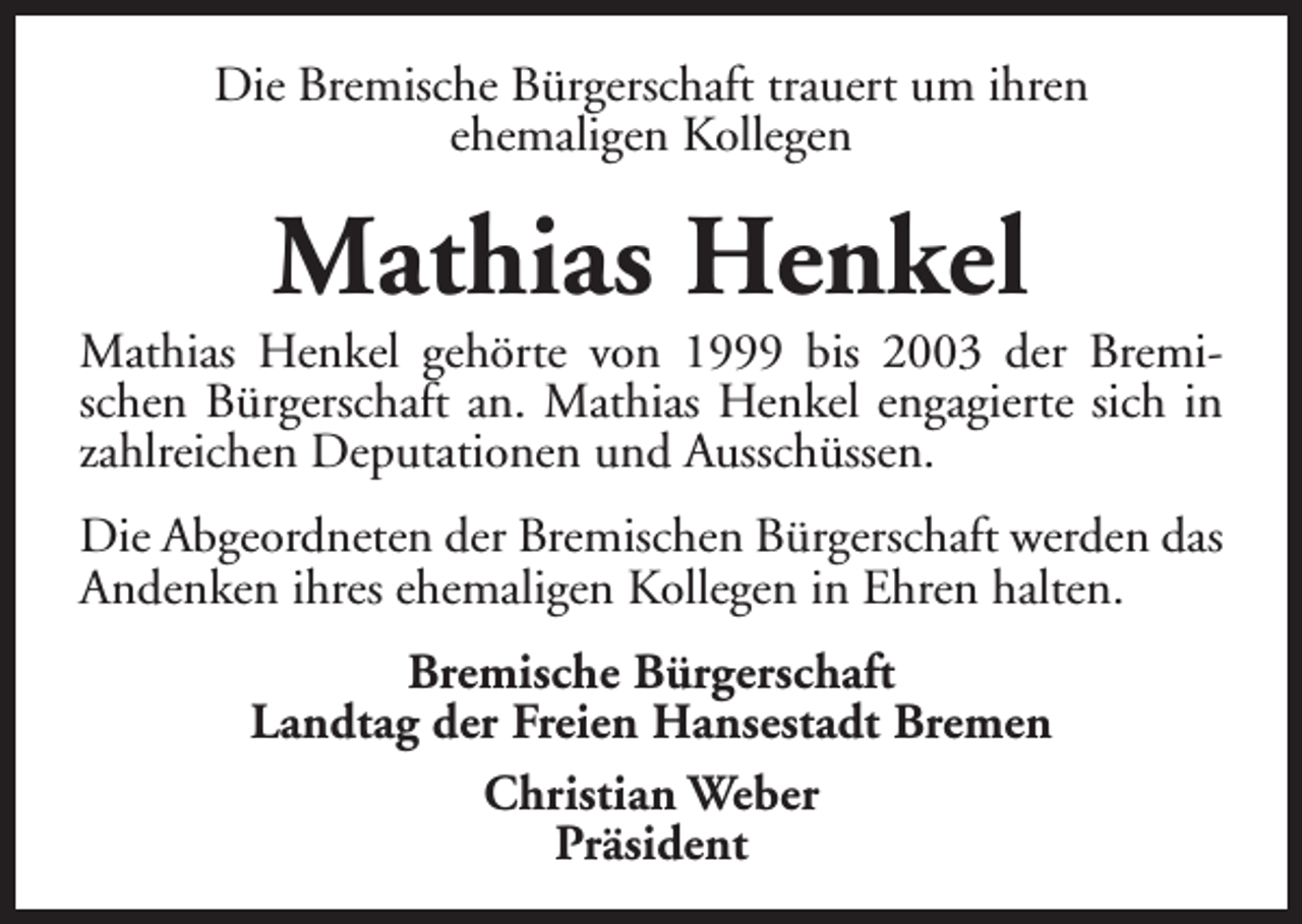 <p>Die Bremische Bürgerschaft trauert um ihren<br />ehemaligen Kollegen</p><p>Mathias Henkel</p><p>Mathias Henkel gehörte von 1999 bis 2003 der Bremischen Bürgerschaft an. Mathias Henkel engagierte sich in<br />zahlreichen Deputationen und Ausschüssen.<br />Die Abgeordneten der Bremischen Bürgerschaft werden das<br />Andenken ihres ehemaligen Kollegen in Ehren halten.<br />Bremische Bürgerschaft<br />Landtag der Freien Hansestadt Bremen<br />Christian Weber<br />Präsident</p>