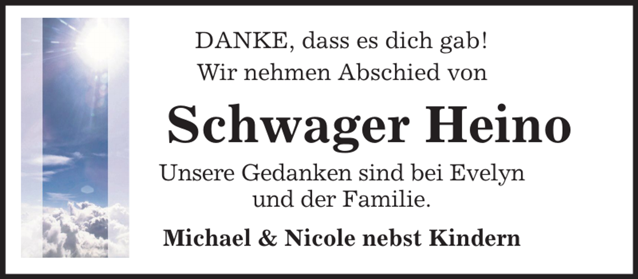 <p>DANKE, dass es dich gab!<br />Wir nehmen Abschied von</p><p>Schwager Heino<br />Unsere Gedanken sind bei Evelyn<br />und der Familie.<br />Michael &amp; Nicole nebst Kindern</p>