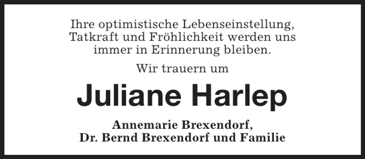 <p>Ihre optimistische Lebenseinstellung,<br />Tatkraft und Fröhlichkeit werden uns<br />immer in Erinnerung bleiben.<br />Wir trauern um</p><p>Juliane Harlep<br />Annemarie Brexendorf,<br />Dr. Bernd Brexendorf und Familie</p>