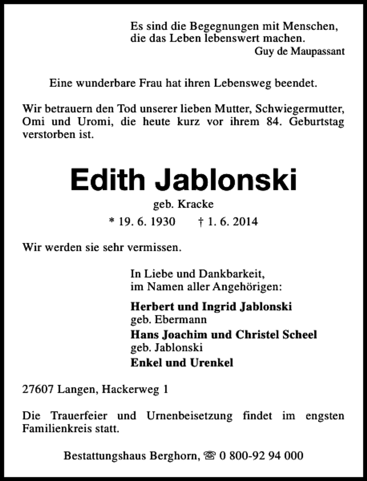<p>Es sind die Begegnungen mit Menschen,<br />die das Leben lebenswert machen.</p><p>Guy de Maupassant</p><p>Eine wunderbare Frau hat ihren Lebensweg beendet.<br />Wir betrauern den Tod unserer lieben Mutter, Schwiegermutter,<br />Omi und Uromi, die heute kurz vor ihrem 84. Geburtstag<br />verstorben ist.</p><p>Edith Jablonski<br />geb. Kracke<br />* 19. 6. 1930<br />† 1. 6. 2014</p><p>Wir werden sie sehr vermissen.<br />In Liebe und Dankbarkeit,<br />im Namen aller Angehörigen:<br />Herbert und Ingrid Jablonski<br />geb. Ebermann<br />Hans Joachim und Christel Scheel<br />geb. Jablonski<br />Enkel und Urenkel<br />27607 Langen, Hackerweg 1<br />Die Trauerfeier und Urnenbeisetzung findet im engsten<br />Familienkreis statt.<br />Bestattungshaus Berghorn, s 0 800-92 94 000</p>
