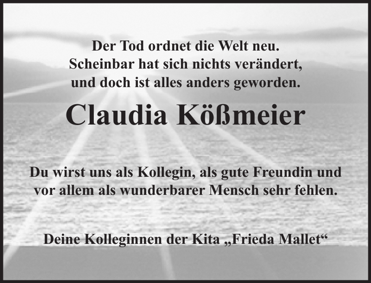 <p>Der Tod ordnet die Welt neu.<br />Scheinbar hat sich nichts verändert,<br />und doch ist alles anders geworden.</p><p>Claudia Kößmeier<br />Du wirst uns als Kollegin, als gute Freundin und<br />vor allem als wunderbarer Mensch sehr fehlen.<br />Deine Kolleginnen der Kita „Frieda Mallet“</p>