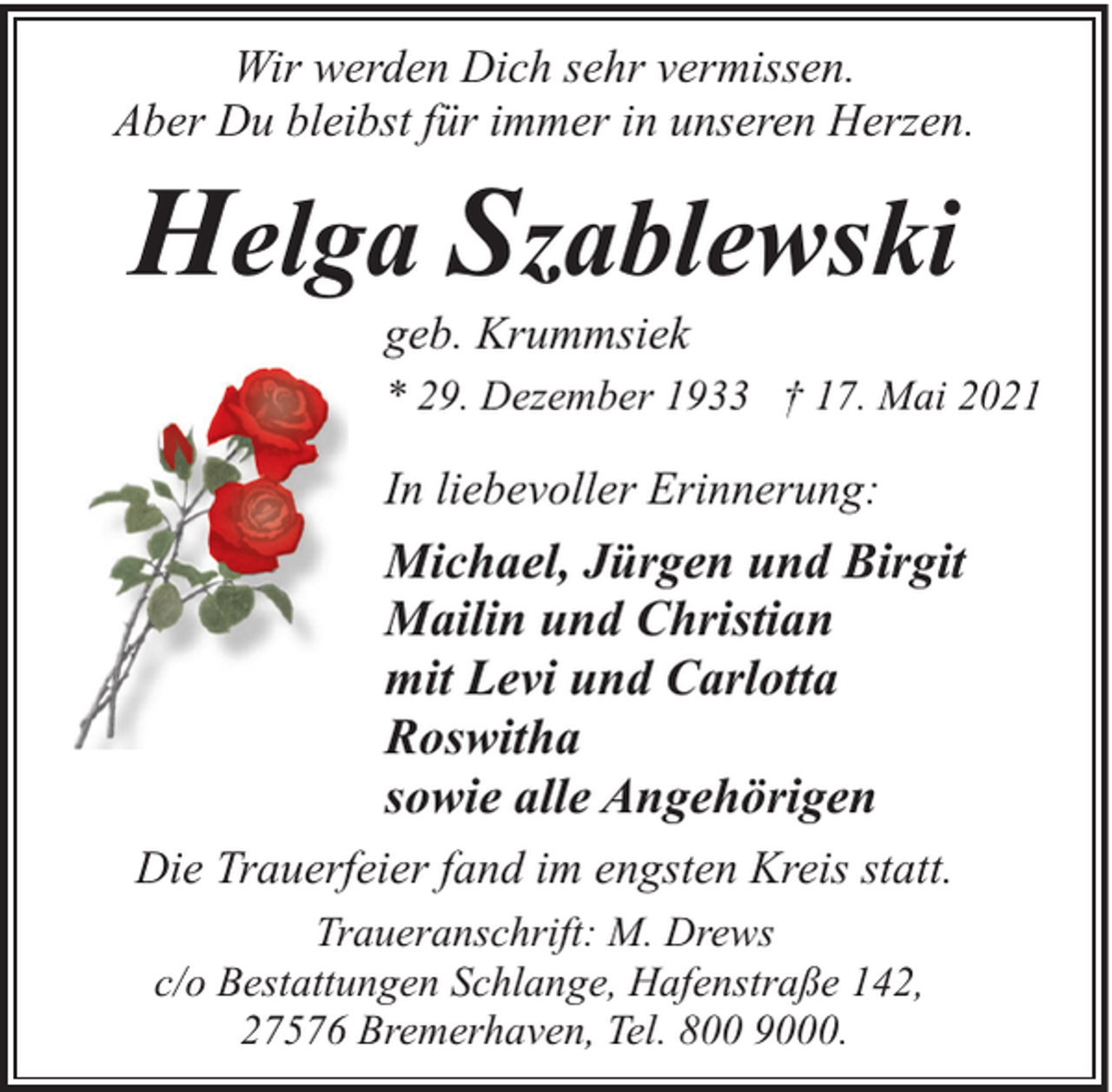<p>Wir werden Dich sehr vermissen.<br />Aber Du bleibst für immer in unseren Herzen.</p><p>Helga Szablewski<br />geb. Krummsiek</p><p>* 29. Dezember 1933 † 17. Mai 2021</p><p>In liebevoller Erinnerung:</p><p>Michael, Jürgen und Birgit<br />Mailin und Christian<br />mit Levi und Carlotta<br />Roswitha<br />sowie alle Angehörigen<br />Die Trauerfeier fand im engsten Kreis statt.<br />Traueranschrift: M. Drews<br />c/o Bestattungen Schlange, Hafenstraße 142,<br />27576 Bremerhaven, Tel. 800 9000.</p>