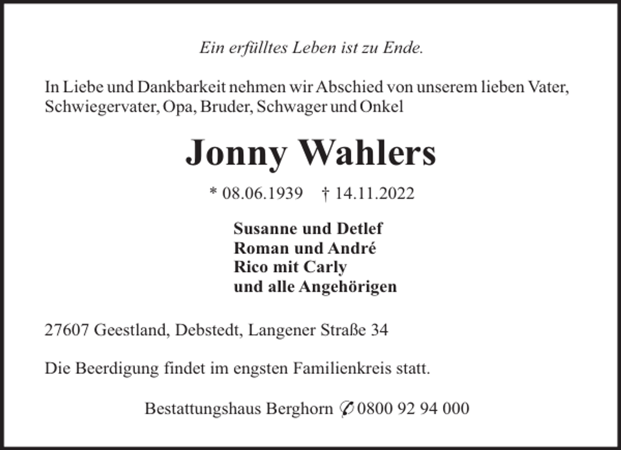 <p>Ein erfülltes Leben ist zu Ende.<br />In Liebe und Dankbarkeit nehmen wir Abschied von unserem lieben Vater,<br />Schwiegervater, Opa, Bruder, Schwager und Onkel</p><p>Jonny Wahlers<br />* 08.06.1939</p><p>† 14.11.2022</p><p>Susanne und Detlef<br />Roman und André<br />Rico mit Carly<br />und alle Angehörigen<br />27607 Geestland, Debstedt, Langener Straße 34<br />Die Beerdigung findet im engsten Familienkreis statt.<br />Bestattungshaus Berghorn * 0800 92 94 000</p>
