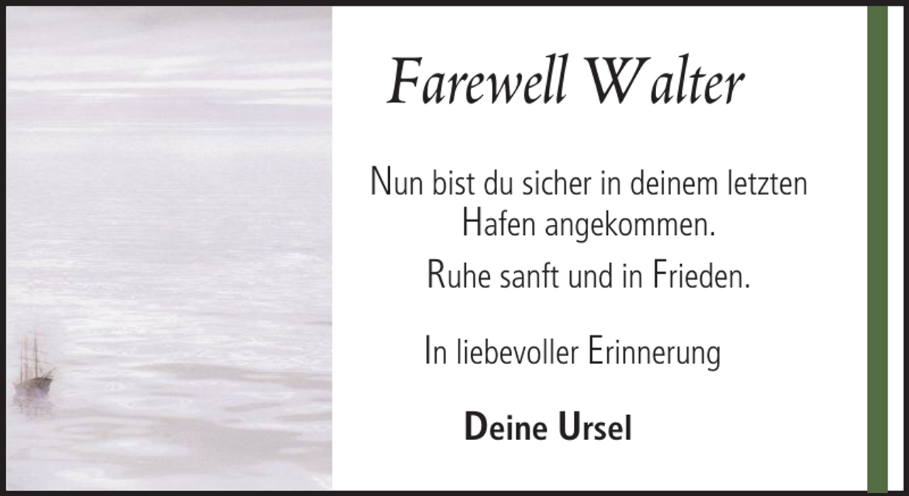 <p>Farewell Walter<br />Nun bist du sicher in deinem letzten<br />Hafen angekommen.<br />Ruhe sanft und in Frieden.<br />In liebevoller Erinnerung<br />Deine Ursel</p>
