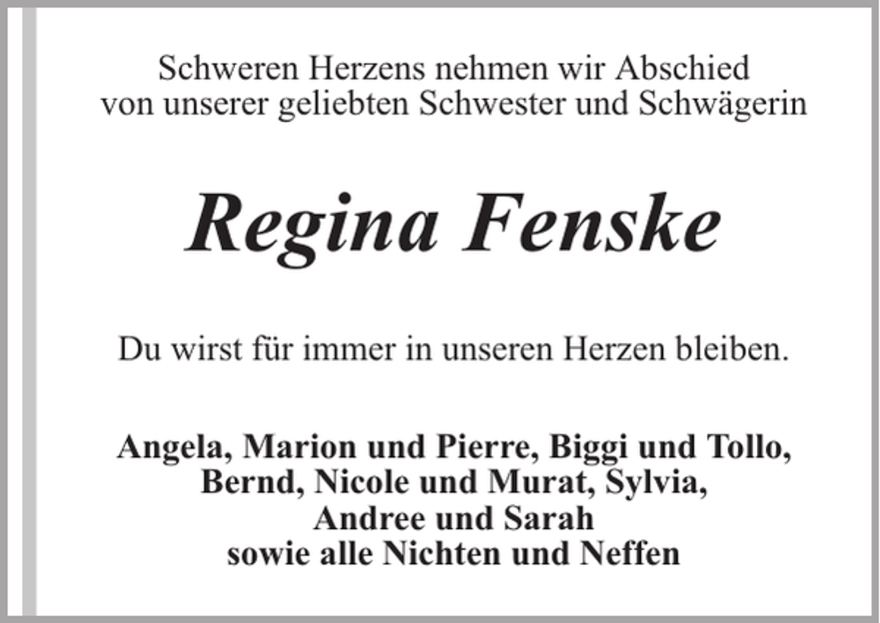 <p>Schweren Herzens nehmen wir Abschied<br />von unserer geliebten Schwester und Schwägerin</p><p>Regina Fenske<br />Du wirst für immer in unseren Herzen bleiben.<br />Angela, Marion und Pierre, Biggi und Tollo,<br />Bernd, Nicole und Murat, Sylvia,<br />Andree und Sarah<br />sowie alle Nichten und Neffen</p>