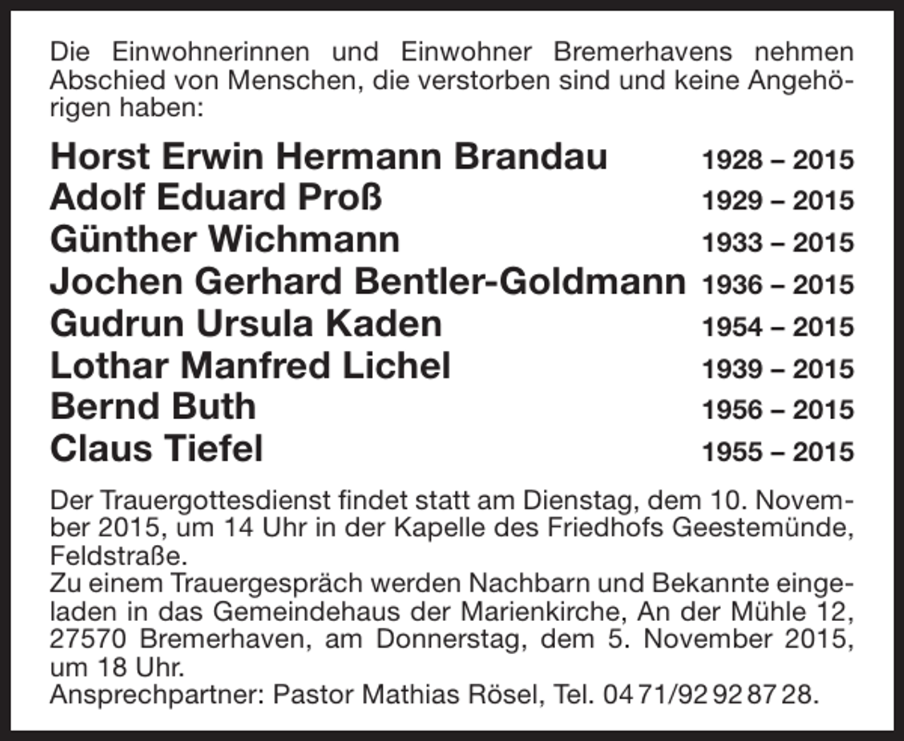 <p>Die Einwohnerinnen und Einwohner Bremerhavens nehmen<br />Abschied von Menschen, die verstorben sind und keine Angehörigen haben:</p><p>Horst Erwin Hermann Brandau<br />Adolf Eduard Proß<br />Günther Wichmann<br />Jochen Gerhard Bentler-Goldmann<br />Gudrun Ursula Kaden<br />Lothar Manfred Lichel<br />Bernd Buth<br />Claus Tiefel</p><p>1928 – 2015<br />1929 – 2015<br />1933 – 2015<br />1936 – 2015<br />1954 – 2015<br />1939 – 2015<br />1956 – 2015<br />1955 – 2015</p><p>Der Trauergottesdienst findet statt am Dienstag, dem 10. November 2015, um 14 Uhr in der Kapelle des Friedhofs Geestemünde,<br />Feldstraße.<br />Zu einem Trauergespräch werden Nachbarn und Bekannte eingeladen in das Gemeindehaus der Marienkirche, An der Mühle 12,<br />27570 Bremerhaven, am Donnerstag, dem 5. November 2015,<br />um 18 Uhr.<br />Ansprechpartner: Pastor Mathias Rösel, Tel. 04 71/ 87 28.</p>