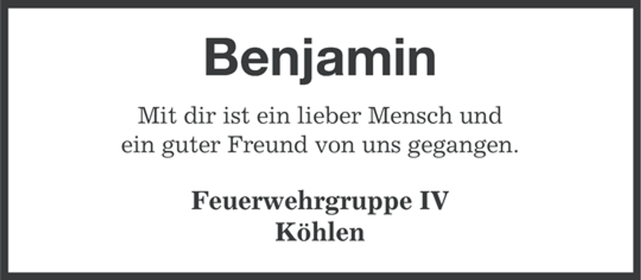 <p>Benjamin<br />Mit dir ist ein lieber Mensch und<br />ein guter Freund von uns gegangen.</p><p>Feuerwehrgruppe IV<br />Köhlen</p>