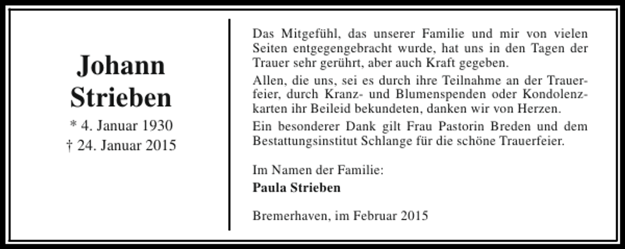 <p>Johann<br />Strieben</p><p>* 4. Januar 1930<br />† 24. Januar 2015</p><p>Das Mitgefühl, das unserer Familie und mir von vielen<br />Seiten entgegengebracht wurde, hat uns in den Tagen der<br />Trauer sehr gerührt, aber auch Kraft gegeben.<br />Allen, die uns, sei es durch ihre Teilnahme an der Trauerfeier, durch Kranz- und Blumenspenden oder Kondolenzkarten ihr Beileid bekundeten, danken wir von Herzen.<br />Ein besonderer Dank gilt Frau Pastorin Breden und dem<br />Bestattungsinstitut Schlange für die schöne Trauerfeier.<br />Im Namen der Familie:<br />Paula Strieben<br />Bremerhaven, im Februar 2015</p>