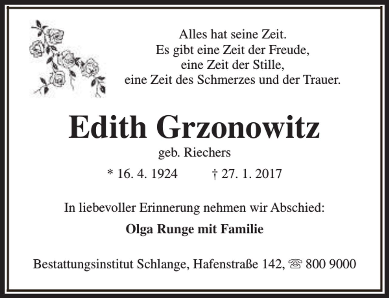 <p>Alles hat seine Zeit.<br />Es gibt eine Zeit der Freude,<br />eine Zeit der Stille,<br />eine Zeit des Schmerzes und der Trauer.</p><p>Edith Grzonowitz<br />geb. Riechers</p><p>* 16. 4. 1924</p><p>† 27. 1. 2017</p><p>In liebevoller Erinnerung nehmen wir Abschied:<br />Olga Runge mit Familie<br />Bestattungsinstitut Schlange, Hafenstraße 142, s 800 9000</p>