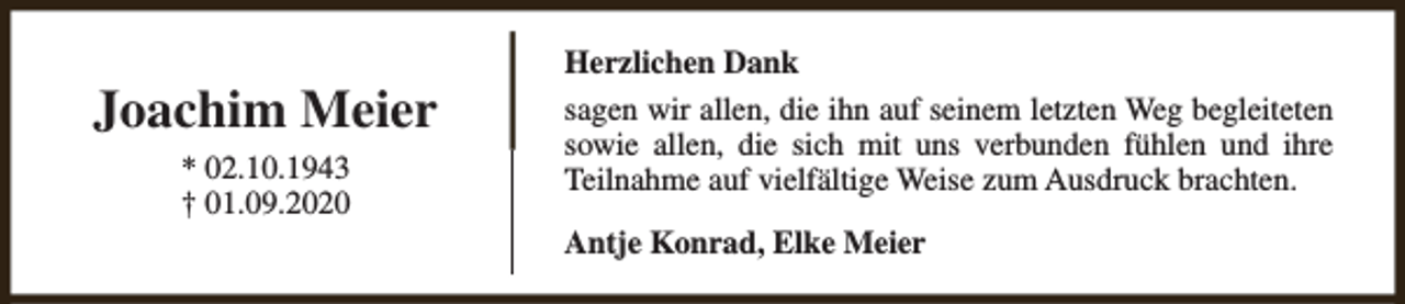 <p>Joachim Meier<br />* 02.10.1943<br />† 01.09.2020</p><p>Herzlichen Dank<br />sagen wir allen, die ihn auf seinem letzten Weg begleiteten<br />sowie allen, die sich mit uns verbunden fühlen und ihre<br />Teilnahme auf vielfältige Weise zum Ausdruck brachten.<br />Antje Konrad, Elke Meier</p>