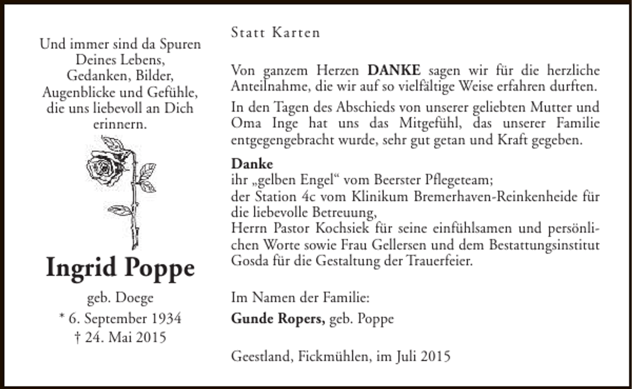 <p>Und immer sind da Spuren<br />Deines Lebens,<br />Gedanken, Bilder,<br />Augenblicke und Gefühle,<br />die uns liebevoll an Dich<br />erinnern.</p><p>Ingrid Poppe<br />geb. Doege<br />* 6. September 1934<br />† 24. Mai 2015</p><p>Statt Kar ten<br />Von ganzem Herzen DANKE sagen wir für die herzliche<br />Anteilnahme, die wir auf so vielfältige Weise erfahren durften.<br />In den Tagen des Abschieds von unserer geliebten Mutter und<br />Oma Inge hat uns das Mitgefühl, das unserer Familie<br />entgegengebracht wurde, sehr gut getan und Kraft gegeben.<br />Danke<br />ihr „gelben Engel“ vom Beerster Pflegeteam;<br />der Station 4c vom Klinikum Bremerhaven-Reinkenheide für<br />die liebevolle Betreuung,<br />Herrn Pastor Kochsiek für seine einfühlsamen und persönlichen Worte sowie Frau Gellersen und dem Bestattungsinstitut<br />Gosda für die Gestaltung der Trauerfeier.<br />Im Namen der Familie:<br />Gunde Ropers, geb. Poppe<br />Geestland, Fickmühlen, im Juli 2015</p>