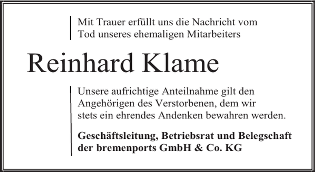 <p>Mit Trauer erfüllt uns die Nachricht vom<br />Tod unseres ehemaligen Mitarbeiters</p><p>Reinhard Klame<br />Unsere aufrichtige Anteilnahme gilt den<br />Angehörigen des Verstorbenen, dem wir<br />stets ein ehrendes Andenken bewahren werden.<br />Geschäftsleitung, Betriebsrat und Belegschaft<br />der bremenports GmbH &amp; Co. KG</p>