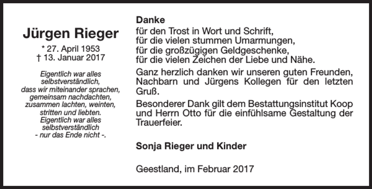 <p>Jürgen Rieger<br />* 27. April 1953<br />† 13. Januar 2017<br />Eigentlich war alles<br />selbstverständlich,<br />dass wir miteinander sprachen,<br />gemeinsam nachdachten,<br />zusammen lachten, weinten,<br />stritten und liebten.<br />Eigentlich war alles<br />selbstverständlich<br />- nur das Ende nicht -.</p><p>Danke<br />für den Trost in Wort und Schrift,<br />für die vielen stummen Umarmungen,<br />für die großzügigen Geldgeschenke,<br />für die vielen Zeichen der Liebe und Nähe.<br />Ganz herzlich danken wir unseren guten Freunden,<br />Nachbarn und Jürgens Kollegen für den letzten<br />Gruß.<br />Besonderer Dank gilt dem Bestattungsinstitut Koop<br />und Herrn Otto für die einfühlsame Gestaltung der<br />Trauerfeier.<br />Sonja Rieger und Kinder<br />Geestland, im Februar 2017</p>