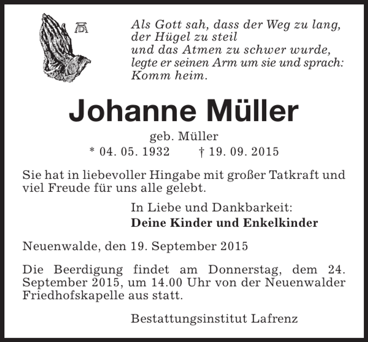 <p>Als Gott sah, dass der Weg zu lang,<br />der Hügel zu steil<br />und das Atmen zu schwer wurde,<br />legte er seinen Arm um sie und sprach:<br />Komm heim.</p><p>Johanne Müller<br />geb. Müller<br />* 04. 05. 1932<br />† 19. 09. 2015</p><p>Sie hat in liebevoller Hingabe mit großer Tatkraft und<br />viel Freude für uns alle gelebt.<br />In Liebe und Dankbarkeit:<br />Deine Kinder und Enkelkinder<br />Neuenwalde, den 19. September 2015<br />Die Beerdigung findet am Donnerstag, dem 24.<br />September 2015, um 14.00 Uhr von der Neuenwalder<br />Friedhofskapelle aus statt.<br />Bestattungsinstitut Lafrenz</p>