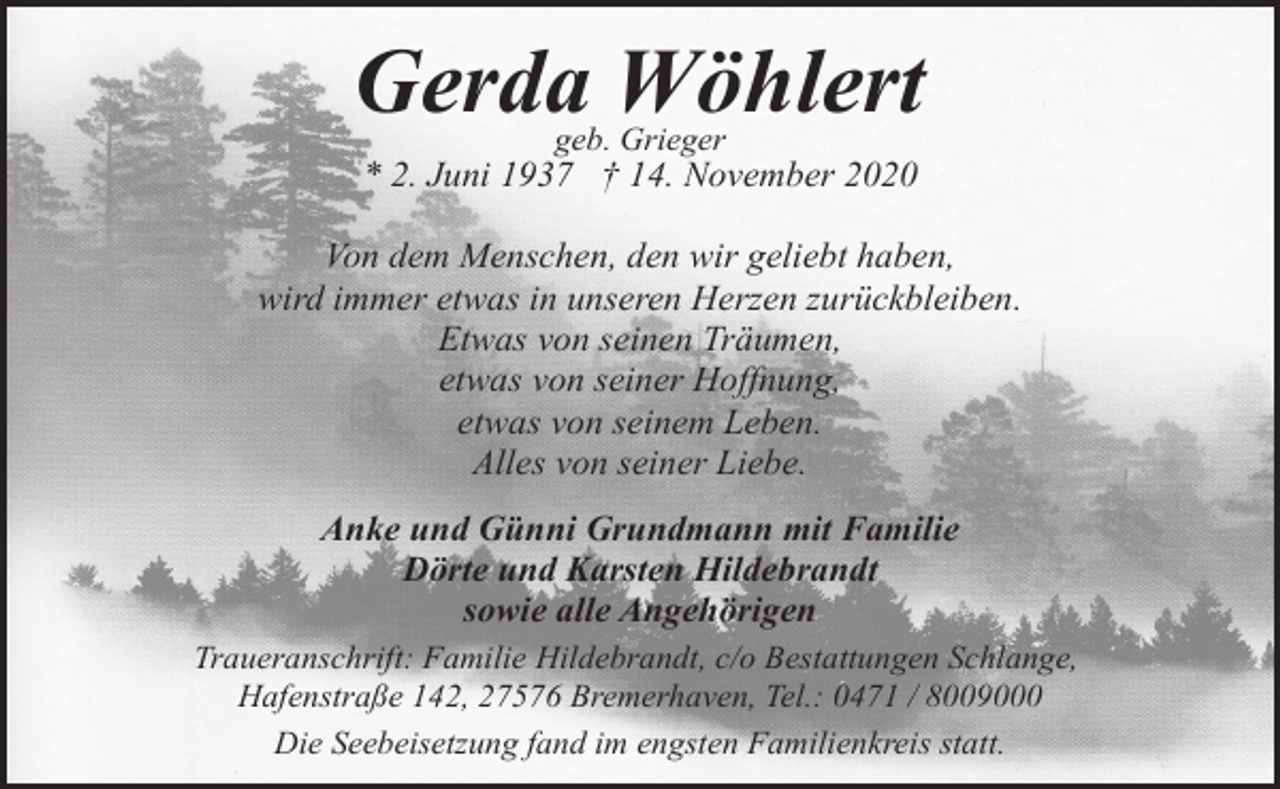 <p>Gerda Wöhlert<br />geb. Grieger</p><p>* 2. Juni 1937 † 14. November 2020<br />Von dem Menschen, den wir geliebt haben,<br />wird immer etwas in unseren Herzen zurückbleiben.<br />Etwas von seinen Träumen,<br />etwas von seiner Hoffnung,<br />etwas von seinem Leben.<br />Alles von seiner Liebe.<br />Anke und Günni Grundmann mit Familie<br />Dörte und Karsten Hildebrandt<br />sowie alle Angehörigen<br />Traueranschrift: Familie Hildebrandt, c/o Bestattungen Schlange,<br />Hafenstraße 142, 27576 Bremerhaven, Tel.: 0471 / 8009000<br />Die Seebeisetzung fand im engsten Familienkreis statt.</p>