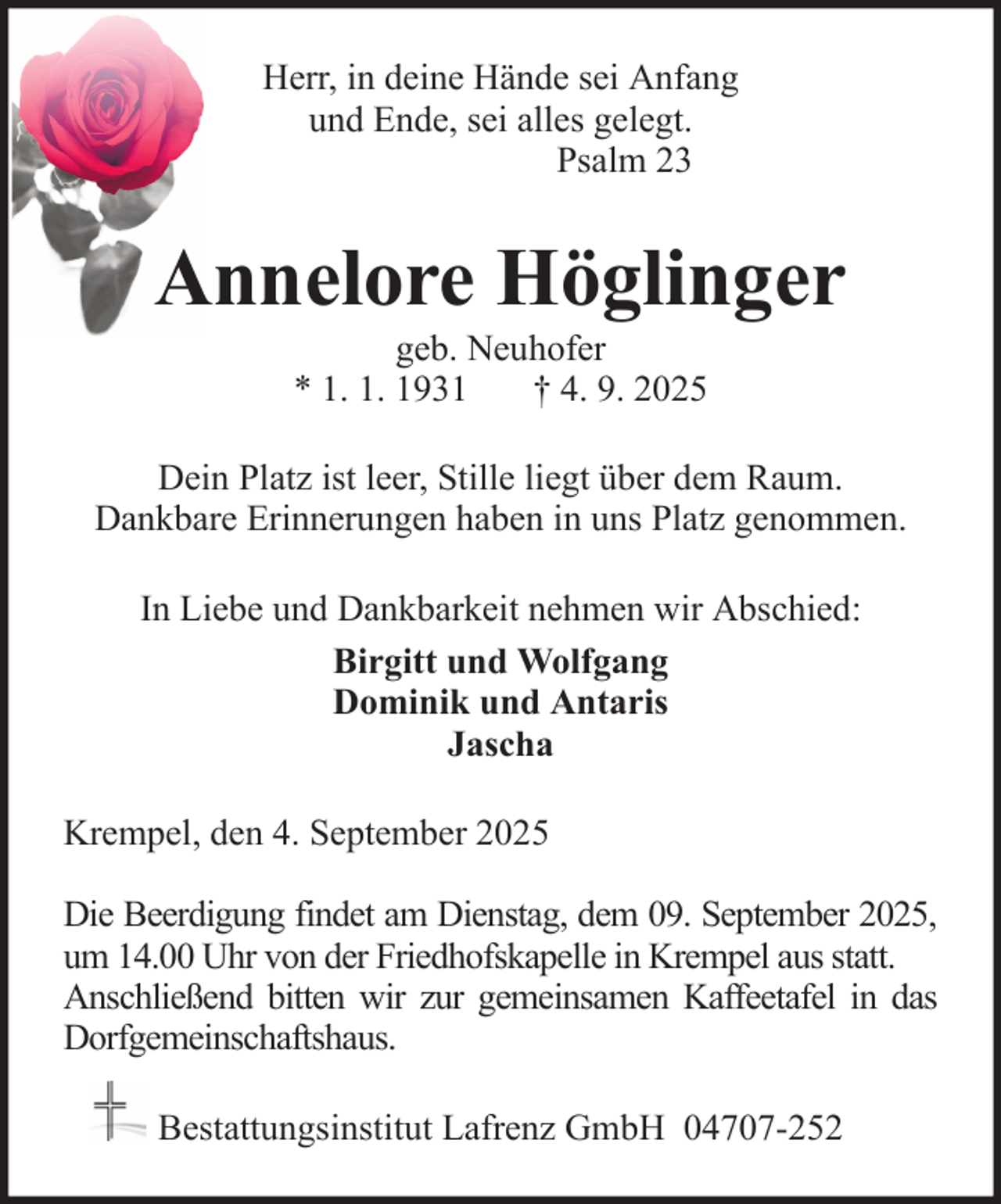 <p>Herr, in deine Hände sei Anfang<br />und Ende, sei alles gelegt.<br />Psalm 23</p><p>Annelore Höglinger<br />geb. Neuhofer<br />* 1. 1. 1931<br />† 4. 9. 2025<br />Dein Platz ist leer, Stille liegt über dem Raum.<br />Dankbare Erinnerungen haben in uns Platz genommen.<br />In Liebe und Dankbarkeit nehmen wir Abschied:<br />Birgitt und Wolfgang<br />Dominik und Antaris<br />Jascha<br />Krempel, den 4. September 2025<br />Die Beerdigung findet am Dienstag, dem 09. September 2025,<br />um 14.00 Uhr von der Friedhofskapelle in Krempel aus statt.<br />Anschließend bitten wir zur gemeinsamen Kaffeetafel in das<br />Dorfgemeinschaftshaus.<br />Bestattungsinstitut Lafrenz GmbH 04707-252</p>