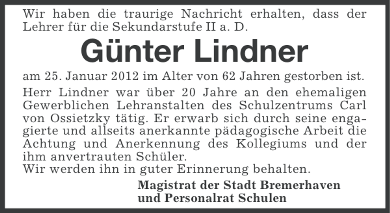 <p>Wir haben die traurige Nachricht erhalten, dass der<br />Lehrer für die Sekundarstufe II a. D.</p>
<p>Günter Lindner<br />am 25. Januar 2012 im Alter von 62 Jahren gestorben ist.<br />Herr Lindner war über 20 Jahre an den ehemaligen<br />Gewerblichen Lehranstalten des Schulzentrums Carl<br />von Ossietzky tätig. Er erwarb sich durch seine engagierte und allseits anerkannte pädagogische Arbeit die<br />Achtung und Anerkennung des Kollegiums und der<br />ihm anvertrauten Schüler.<br />Wir werden ihn in guter Erinnerung behalten.<br />Magistrat der Stadt Bremerhaven<br />und Personalrat Schulen</p>