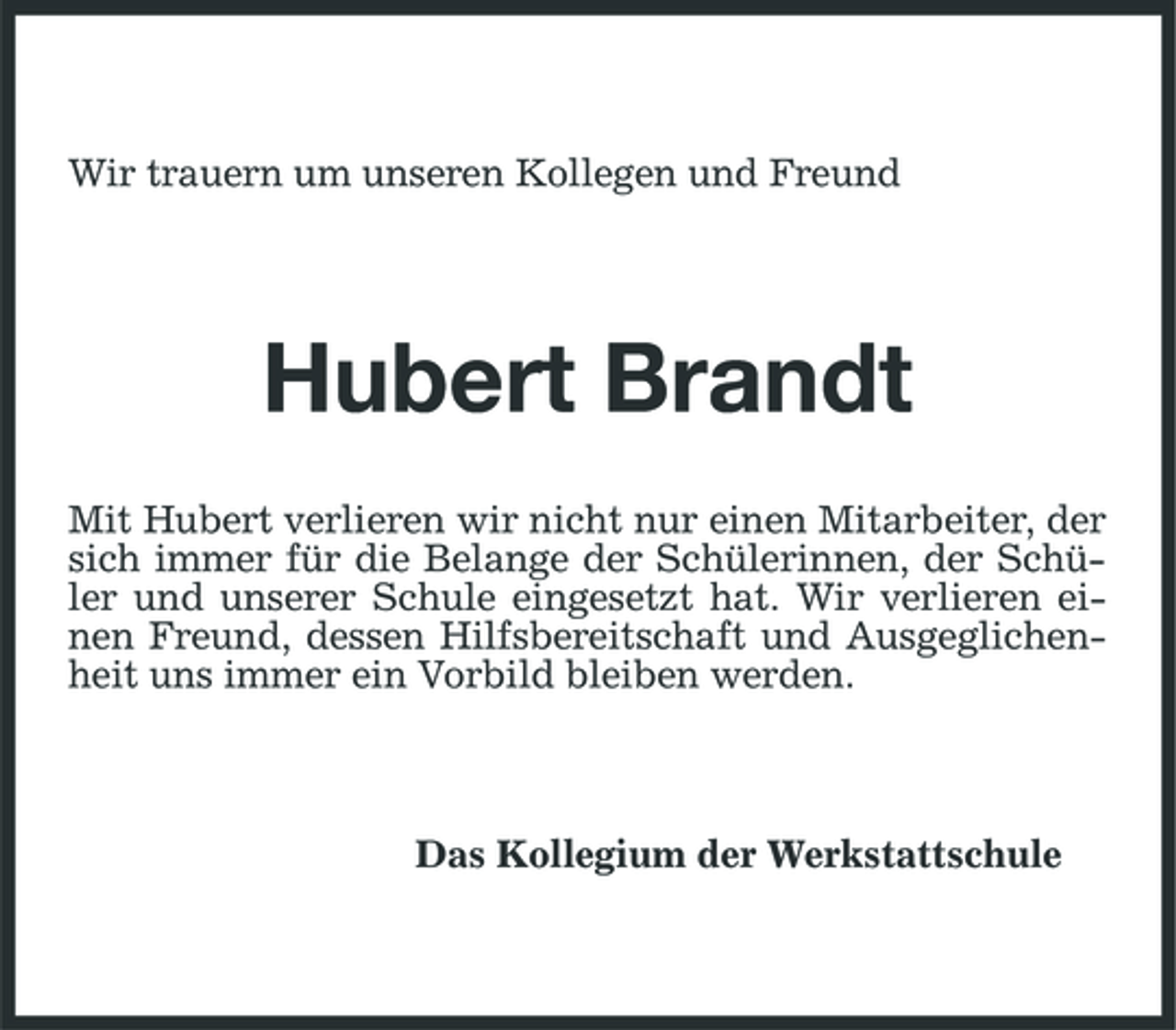 <p>Wir trauern um unseren Kollegen und Freund</p><p>Hubert Brandt<br />Mit Hubert verlieren wir nicht nur einen Mitarbeiter, der sich immer für die Belange der Schülerinnen, der Schüler und unserer Schule eingesetzt hat. Wir verlieren einen Freund, dessen Hilfsbereitschaft und Ausgeglichenheit uns immer ein Vorbild bleiben werden.</p><p>Das Kollegium der Werkstattschule</p>