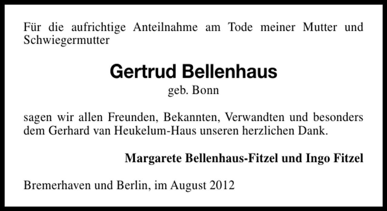 <p>Für die aufrichtige Anteilnahme am Tode meiner Mutter und<br />Schwiegermutter</p><p>Gertrud Bellenhaus<br />geb. Bonn</p><p>sagen wir allen Freunden, Bekannten, Verwandten und besonders<br />dem Gerhard van Heukelum-Haus unseren herzlichen Dank.<br />Margarete Bellenhaus-Fitzel und Ingo Fitzel<br />Bremerhaven und Berlin, im August 2012</p>