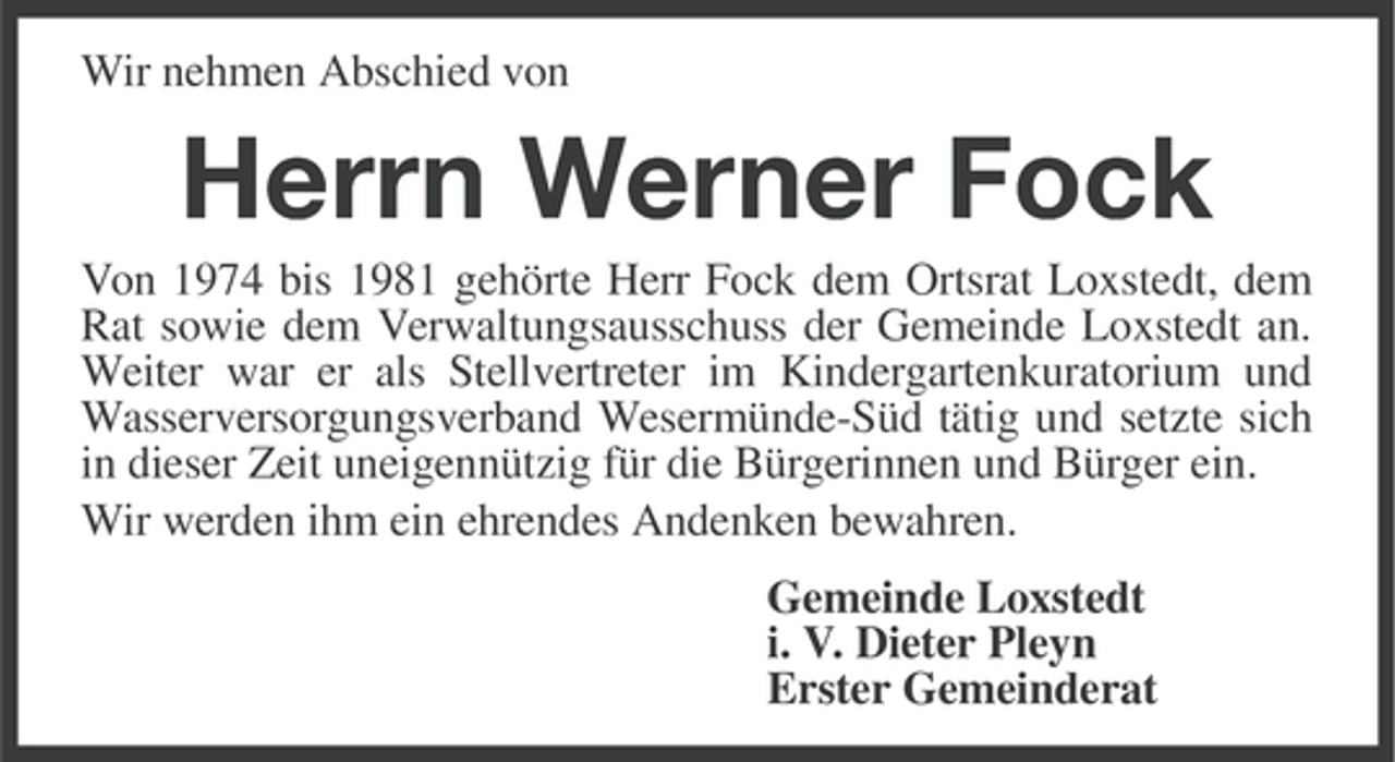 <p>Wir nehmen Abschied von</p><p>Herrn Werner Fock<br />Von 1974 bis 1981 gehörte Herr Fock dem Ortsrat Loxstedt, dem<br />Rat sowie dem Verwaltungsausschuss der Gemeinde Loxstedt an.<br />Weiter war er als Stellvertreter im Kindergartenkuratorium und<br />Wasserversorgungsverband Wesermünde-Süd tätig und setzte sich<br />in dieser Zeit uneigennützig für die Bürgerinnen und Bürger ein.<br />Wir werden ihm ein ehrendes Andenken bewahren.<br />Gemeinde Loxstedt<br />i. V. Dieter Pleyn<br />Erster Gemeinderat</p>