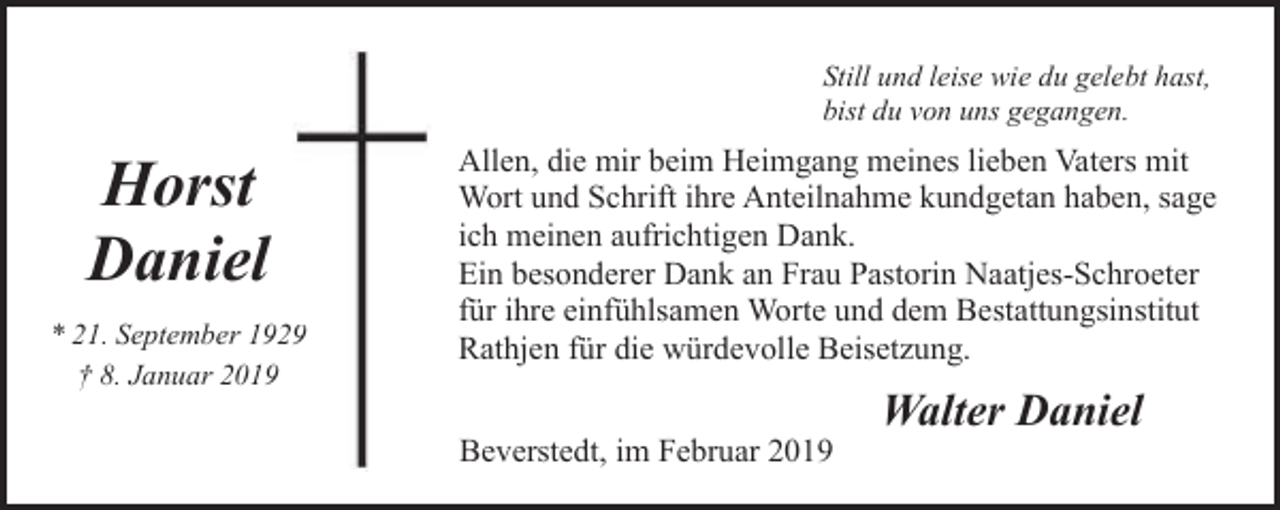 <p>Still und leise wie du gelebt hast,<br />bist du von uns gegangen.</p><p>Horst<br />Daniel<br />* 21. September 192<br />† 8. Januar 2019</p><p>Allen, die mir beim Heimgang meines lieben Vaters mit<br />Wort und Schrift ihre Anteilnahme kundgetan haben, sage<br />ich meinen aufrichtigen Dank.<br />Ein besonderer Dank an Frau Pastorin Naatjes-Schroeter<br />für ihre einfühlsamen Worte und dem Bestattungsinstitut<br />Rathjen für die würdevolle Beisetzung.<br />Beverstedt, im Februar 2019</p><p>Walter Daniel</p>