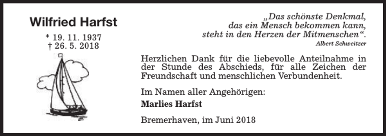 <p>Wilfried Harfst<br />* 19. 11. 1937<br />† 26. 5. 2018</p><p>„Das schönste Denkmal,<br />das ein Mensch bekommen kann,<br />steht in den Herzen der Mitmenschen“.<br />Albert Schweitzer</p><p>Herzlichen Dank für die liebevolle Anteilnahme in<br />der Stunde des Abschieds, für alle Zeichen der<br />Freundschaft und menschlichen Verbundenheit.<br />Im Namen aller Angehörigen:<br />Marlies Harfst<br />Bremerhaven, im Juni 2018</p>