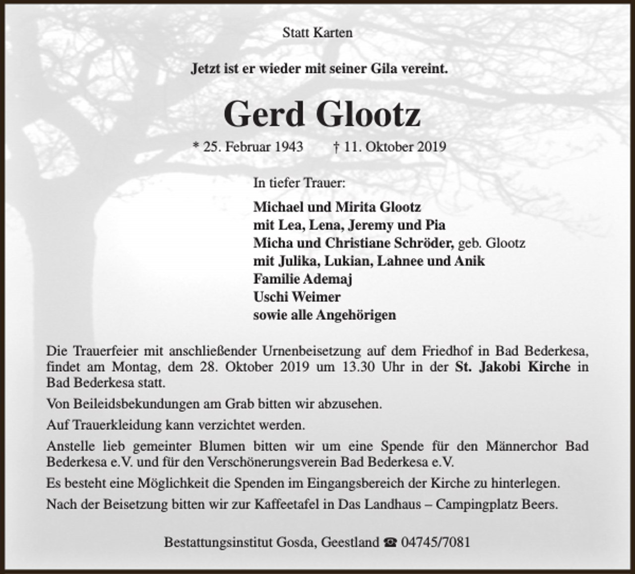 <p>Statt Karten<br />Jetzt ist er wieder mit seiner Gila vereint.</p><p>Gerd Glootz</p><p>* 25. Februar 1943</p><p>† 11. Oktober 2019</p><p>In tiefer Trauer:<br />Michael und Mirita Glootz<br />mit Lea, Lena, Jeremy und Pia<br />Micha und Christiane Schröder, geb. Glootz<br />mit Julika, Lukian, Lahnee und Anik<br />Familie Ademaj<br />Uschi Weimer<br />sowie alle Angehörigen<br />Die Trauerfeier mit anschließender Urnenbeisetzung auf dem Friedhof in Bad Bederkesa,<br />findet am Montag, dem 28. Oktober 2019 um 13.30 Uhr in der St. Jakobi Kirche in<br />Bad Bederkesa statt.<br />Von Beileidsbekundungen am Grab bitten wir abzusehen.<br />Auf Trauerkleidung kann verzichtet werden.<br />Anstelle lieb gemeinter Blumen bitten wir um eine Spende für den Männerchor Bad<br />Bederkesa e.V. und für den Verschönerungsverein Bad Bederkesa e.V.<br />Es besteht eine Möglichkeit die Spenden im Eingangsbereich der Kirche zu hinterlegen.<br />Nach der Beisetzung bitten wir zur Kaffeetafel in Das Landhaus – Campingplatz Beers.<br />Bestattungsinstitut Gosda, Geestland S 04745/7081</p>