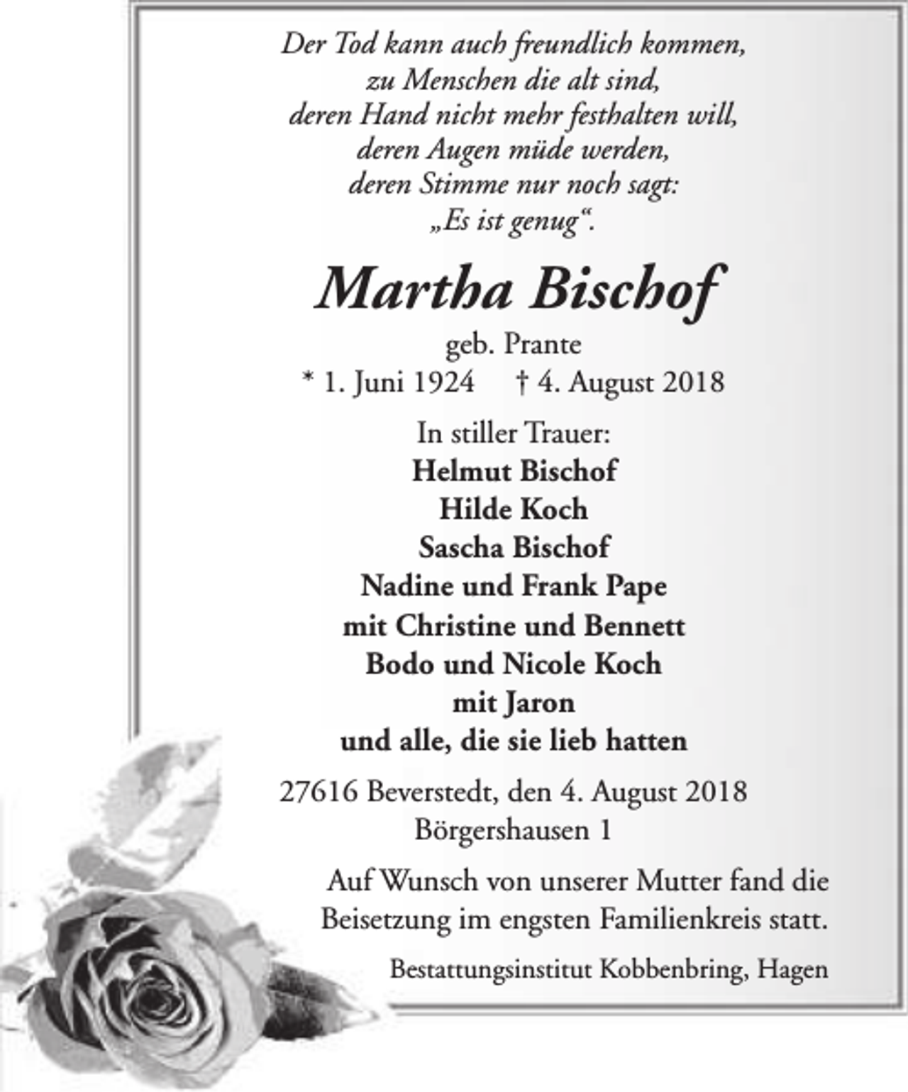 <p>Der Tod kann auch freundlich kommen,<br />zu Menschen die alt sind,<br />deren Hand nicht mehr festhalten will,<br />deren Augen müde werden,<br />deren Stimme nur noch sagt:<br />„Es ist genug“.</p><p>Martha Bischof</p><p>geb. Prante<br />* 1. Juni 1924 † 4. August 2018<br />In stiller Trauer:<br />Helmut Bischof<br />Hilde Koch<br />Sascha Bischof<br />Nadine und Frank Pape<br />mit Christine und Bennett<br />Bodo und Nicole Koch<br />mit Jaron<br />und alle, die sie lieb hatten<br />27616 Beverstedt, den 4. August 2018<br />Börgershausen 1<br />Auf Wunsch von unserer Mutter fand die<br />Beisetzung im engsten Familienkreis statt.<br />Bestattungsinstitut Kobbenbring, Hagen</p>