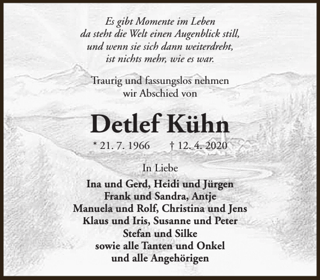 <p>Es gibt Momente im Leben<br />da steht die Welt einen Augenblick still,<br />und wenn sie sich dann weiterdreht,<br />ist nichts mehr, wie es war.<br />Traurig und fassungslos nehmen<br />wir Abschied von</p><p>Detlef Kühn<br />* 21. 7. 1966</p><p>† 12. 4. 2020</p><p>In Liebe<br />Ina und Gerd, Heidi und Jürgen<br />Frank und Sandra, Antje<br />Manuela und Rolf, Christina und Jens<br />Klaus und Iris, Susanne und Peter<br />Stefan und Silke<br />sowie alle Tanten und Onkel<br />und alle Angehörigen</p>