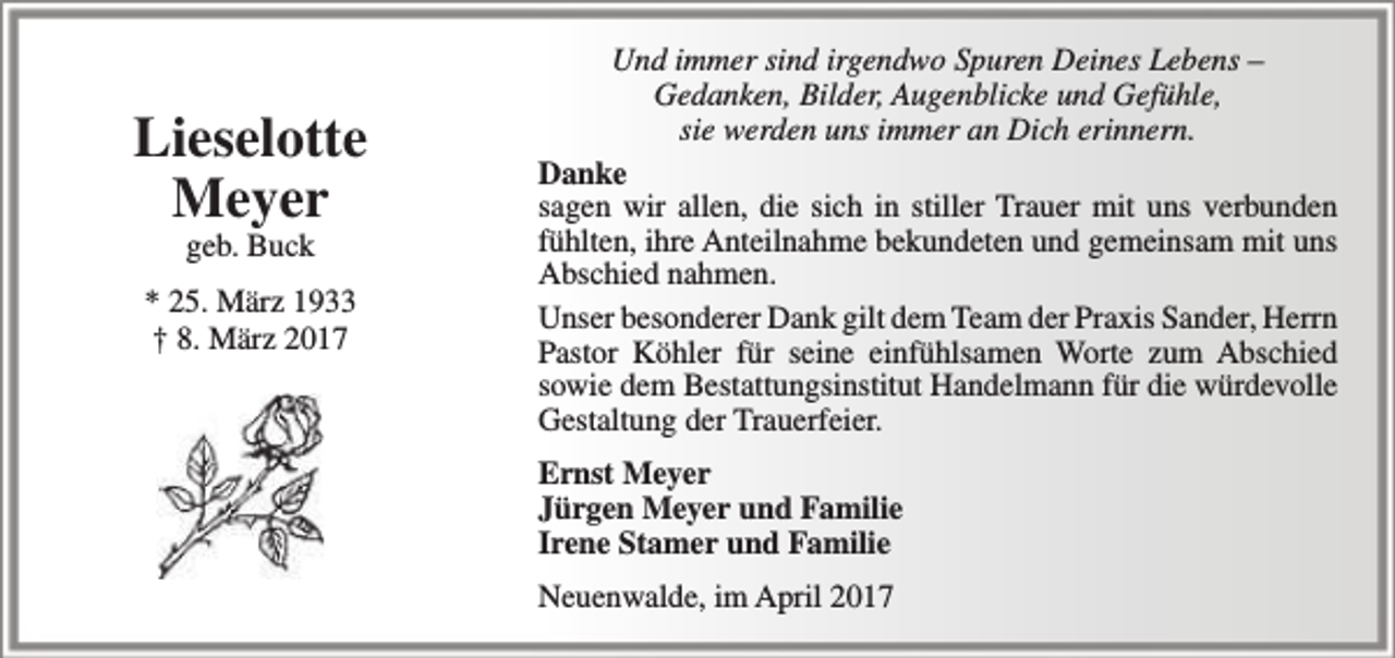 <p>Lieselotte<br />Meyer<br />geb. Buck</p><p>* 25. März 1933<br />† 8. März 2017</p><p>Und immer sind irgendwo Spuren Deines Lebens –<br />Gedanken, Bilder, Augenblicke und Gefühle,<br />sie werden uns immer an Dich erinnern.<br />Danke<br />sagen wir allen, die sich in stiller Trauer mit uns verbunden<br />fühlten, ihre Anteilnahme bekundeten und gemeinsam mit uns<br />Abschied nahmen.<br />Unser besonderer Dank gilt dem Team der Praxis Sander, Herrn<br />Pastor Köhler für seine einfühlsamen Worte zum Abschied<br />sowie dem Bestattungsinstitut Handelmann für die würdevolle<br />Gestaltung der Trauerfeier.<br />Ernst Meyer<br />Jürgen Meyer und Familie<br />Irene Stamer und Familie<br />Neuenwalde, im April 2017</p>