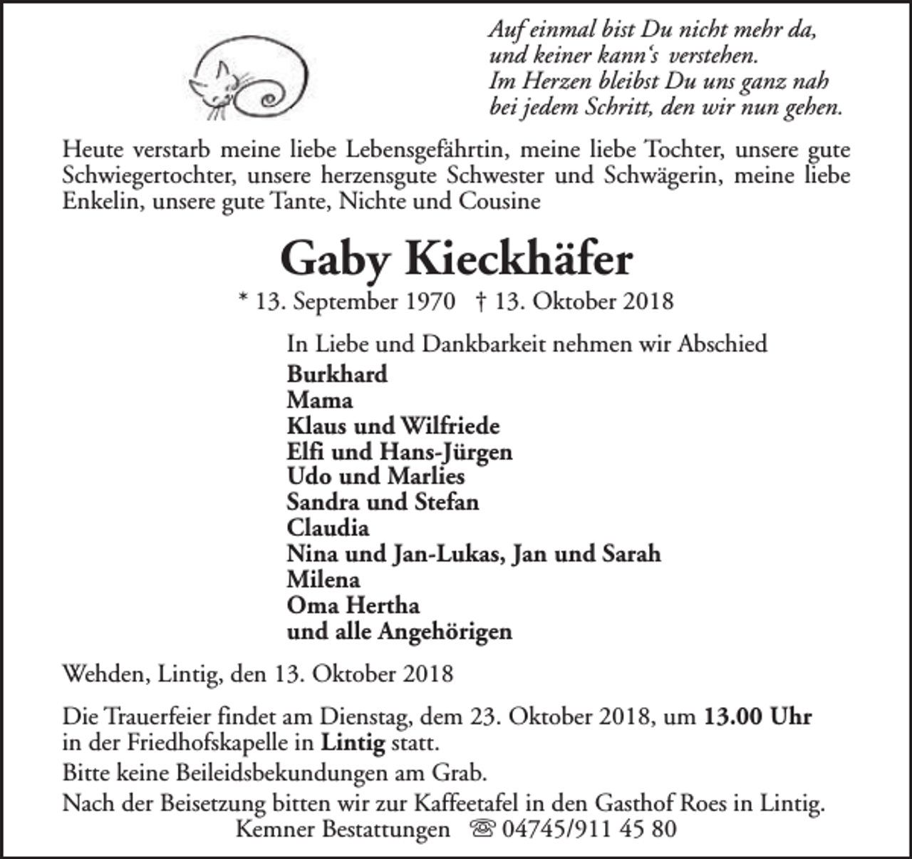 <p>Auf einmal bist Du nicht mehr da,<br />und keiner kann‘s verstehen.<br />Im Herzen bleibst Du uns ganz nah<br />bei jedem Schritt, den wir nun gehen.<br />Heute verstarb meine liebe Lebensgefährtin, meine liebe Tochter, unsere gute<br />Schwiegertochter, unsere herzensgute Schwester und Schwägerin, meine liebe<br />Enkelin, unsere gute Tante, Nichte und Cousine</p><p>Gaby Kieckhäfer</p><p>* 13. September 1970 † 13. Oktober 2018<br />In Liebe und Dankbarkeit nehmen wir Abschied<br />Burkhard<br />Mama<br />Klaus und Wilfriede<br />Elfi und Hans-Jürgen<br />Udo und Marlies<br />Sandra und Stefan<br />Claudia<br />Nina und Jan-Lukas, Jan und Sarah<br />Milena<br />Oma Hertha<br />und alle Angehörigen<br />Wehden, Lintig, den 13. Oktober 2018<br />Die Trauerfeier findet am Dienstag, dem 23. Oktober 2018, um 13.00 Uhr<br />in der Friedhofskapelle in Lintig statt.<br />Bitte keine Beileidsbekundungen am Grab.<br />Nach der Beisetzung bitten wir zur Kaffeetafel in den Gasthof Roes in Lintig.<br />Kemner Bestattungen s 04745/911 45 80</p>