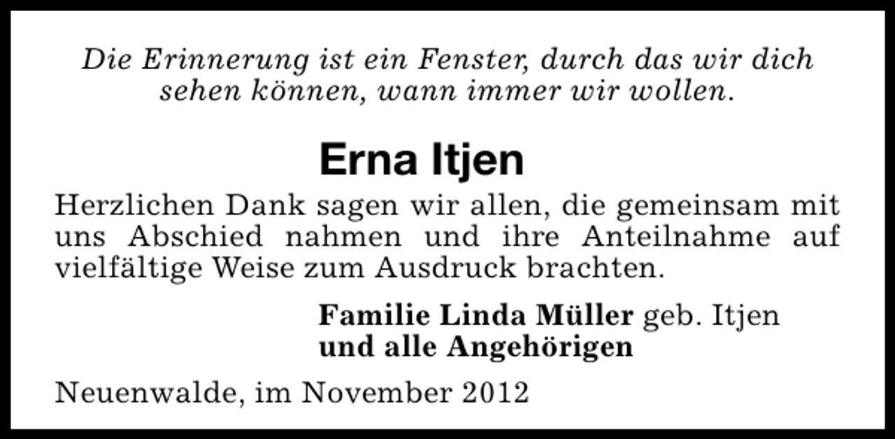 <p>Die Erinnerung ist ein Fenster, durch das wir dich<br />sehen können, wann immer wir wollen.</p><p>Erna Itjen</p><p>Herzlichen Dank sagen wir allen, die gemeinsam mit<br />uns Abschied nahmen und ihre Anteilnahme auf<br />vielfältige Weise zum Ausdruck brachten.<br />Familie Linda Müller geb. Itjen<br />und alle Angehörigen<br />Neuenwalde, im November 2012</p>