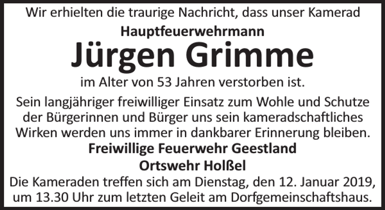 <p>Wir erhielten die traurige Nachricht, dass unser Kamerad</p><p>Hauptfeuerwehrmann</p><p>Jürgen Grimme</p><p>im Alter von 53 Jahren verstorben ist.<br />Sein langjähriger freiwilliger Einsatz zum Wohle und Schutze<br />der Bürgerinnen und Bürger uns sein kameradschaftliches<br />Wirken werden uns immer in dankbarer Erinnerung bleiben.</p><p>Freiwillige Feuerwehr Geestland<br />Ortswehr Holßel<br />Die Kameraden treffen sich am Dienstag, den 12. Januar 2019,<br />um 13.30 Uhr zum letzten Geleit am Dorfgemeinschaftshaus.</p>