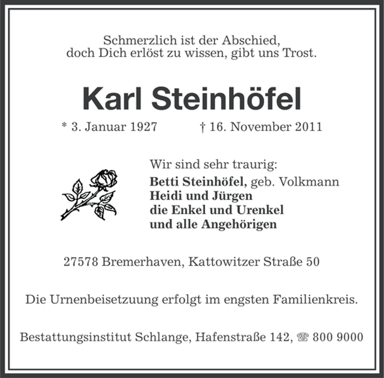 <p>Schmerzlich ist der Abschied,<br />doch Dich erlöst zu wissen, gibt uns Trost.</p><p>Karl Steinhöfel<br />* 3. Januar 1927</p><p>† 16. November 2011</p><p>Wir sind sehr traurig:<br />Betti Steinhöfel, geb. Volkmann<br />Heidi und Jürgen<br />die Enkel und Urenkel<br />und alle Angehörigen<br />27578 Bremerhaven, Kattowitzer Straße 50<br />Die Urnenbeisetzuung erfolgt im engsten Familienkreis.<br />Bestattungsinstitut Schlange, Hafenstraße 142, 800 9000</p>