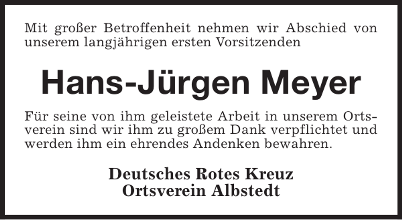 <p>Mit großer Betroffenheit nehmen wir Abschied von<br />unserem langjährigen ersten Vorsitzenden</p><p>Hans-Jürgen Meyer<br />Für seine von ihm geleistete Arbeit in unserem Ortsverein sind wir ihm zu großem Dank verpflichtet und<br />werden ihm ein ehrendes Andenken bewahren.</p><p>Deutsches Rotes Kreuz<br />Ortsverein Albstedt</p>