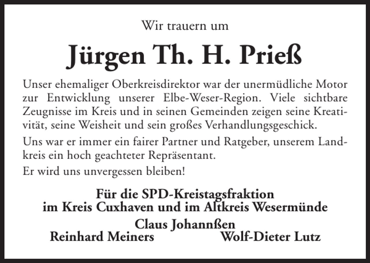 <p>Wir trauern um</p><p>Jürgen Th. H. Prieß<br />Unser ehemaliger Oberkreisdirektor war der unermüdliche Motor<br />zur Entwicklung unserer Elbe-Weser-Region. Viele sichtbare<br />Zeugnisse im Kreis und in seinen Gemeinden zeigen seine Kreativität, seine Weisheit und sein großes Verhandlungsgeschick.<br />Uns war er immer ein fairer Partner und Ratgeber, unserem Landkreis ein hoch geachteter Repräsentant.<br />Er wird uns unvergessen bleiben!</p><p>Für die SPD-Kreistagsfraktion<br />im Kreis Cuxhaven und im Altkreis Wesermünde<br />Claus Johannßen<br />Reinhard Meiners<br />Wolf-Dieter Lutz</p>