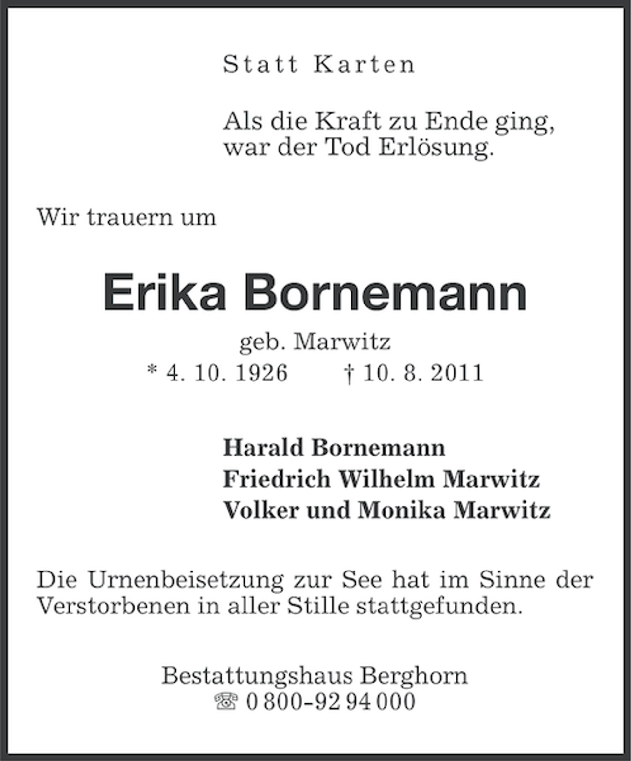<p>Statt Karten</p><p>Als die Kraft zu Ende ging,<br />war der Tod Erlösung.<br />Wir trauern um</p><p>Erika Bornemann<br />geb. Marwitz<br />* 4. 10. 1926<br />† 10. 8. 2011<br />Harald Bornemann<br />Friedrich Wilhelm Marwitz<br />Volker und Monika Marwitz<br />Die Urnenbeisetzung zur See hat im Sinne der<br />Verstorbenen in aller Stille stattgefunden.<br />Bestattungshaus Berghorn<br />0 800-92 94 000</p>