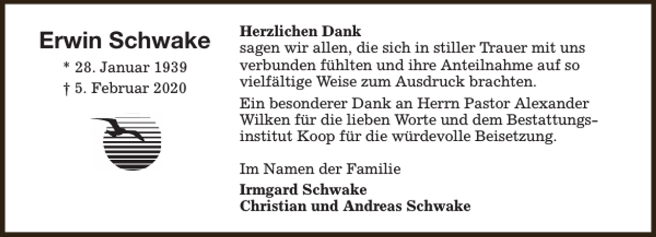 <p>Erwin Schwake<br />* 28. Januar 1939<br />† 5. Februar 2020</p><p>Herzlichen Dank<br />sagen wir allen, die sich in stiller Trauer mit uns<br />verbunden fühlten und ihre Anteilnahme auf so<br />vielfältige Weise zum Ausdruck brachten.<br />Ein besonderer Dank an Herrn Pastor Alexander<br />Wilken für die lieben Worte und dem Bestattungsinstitut Koop für die würdevolle Beisetzung.<br />Im Namen der Familie<br />Irmgard Schwake<br />Christian und Andreas Schwake</p>