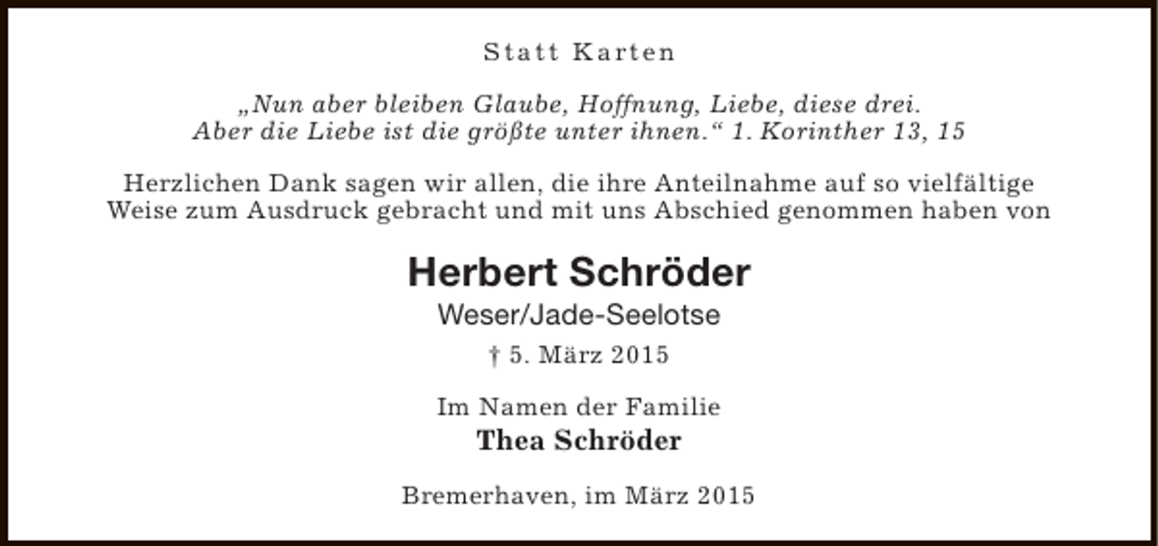 <p>S t a t t K a rt e n<br />„Nun aber bleiben Glaube, Hoffnung, Liebe, diese drei.<br />Aber die Liebe ist die größte unter ihnen.“ 1. Korinther 13, 15<br />Herzlichen Dank sagen wir allen, die ihre Anteilnahme auf so vielfältige<br />Weise zum Ausdruck gebracht und mit uns Abschied genommen haben von</p><p>Herbert Schröder<br />Weser/Jade-Seelotse<br />† 5. März 2015<br />Im Namen der Familie</p><p>Thea Schröder</p><p>Bremerhaven, im März 2015</p>